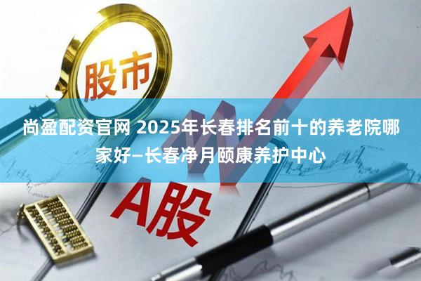 尚盈配资官网 2025年长春排名前十的养老院哪家好—长春净月颐康养护中心