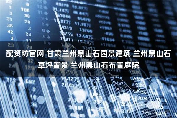 配资坊官网 甘肃兰州黑山石园景建筑 兰州黑山石草坪置景 兰州黑山石布置庭院