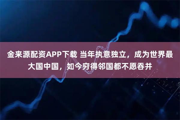 金来源配资APP下载 当年执意独立，成为世界最大国中国，如今穷得邻国都不愿吞并