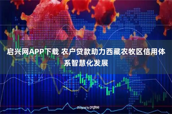 启兴网APP下载 农户贷款助力西藏农牧区信用体系智慧化发展