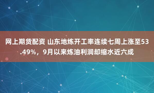 网上期货配资 山东地炼开工率连续七周上涨至53.49%，9月以来炼油利润却缩水近六成