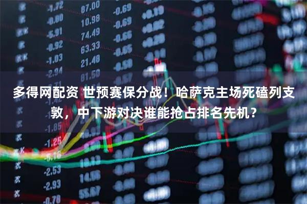 多得网配资 世预赛保分战!哈萨克主场死磕列支敦,中下游对决谁能抢占排名先机?