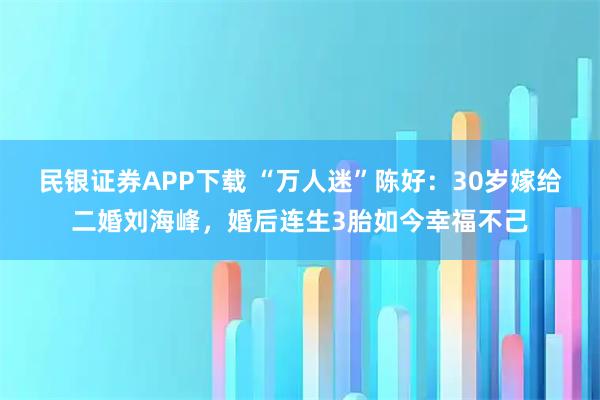 民银证券APP下载 “万人迷”陈好：30岁嫁给二婚刘海峰，婚后连生3胎如今幸福不己