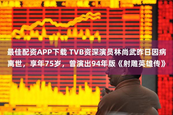 最佳配资APP下载 TVB资深演员林尚武昨日因病离世，享年75岁，曾演出94年版《射雕英雄传》