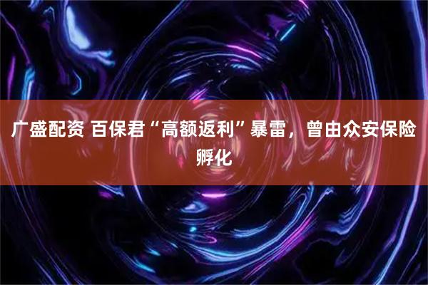 广盛配资 百保君“高额返利”暴雷，曾由众安保险孵化