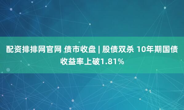 配资排排网官网 债市收盘 | 股债双杀 10年期国债收益率上破1.81%