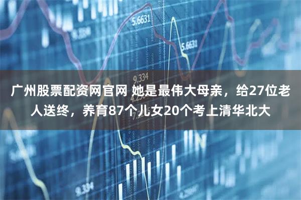广州股票配资网官网 她是最伟大母亲，给27位老人送终，养育87个儿女20个考上清华北大