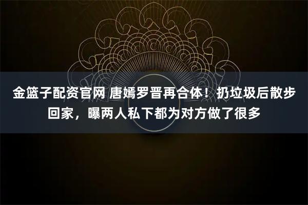 金篮子配资官网 唐嫣罗晋再合体！扔垃圾后散步回家，曝两人私下都为对方做了很多