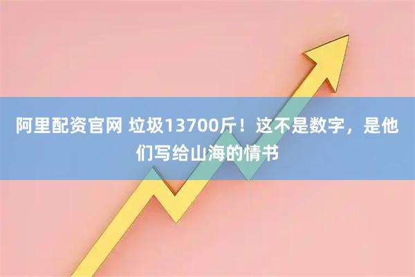 阿里配资官网 垃圾13700斤！这不是数字，是他们写给山海的情书