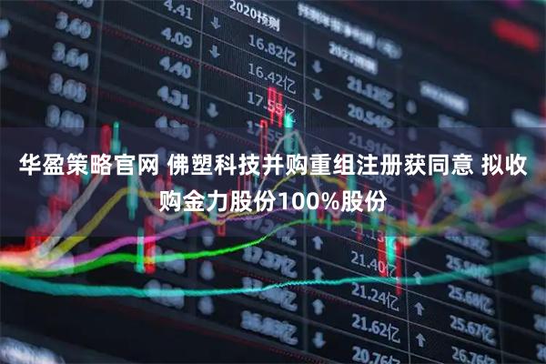 华盈策略官网 佛塑科技并购重组注册获同意 拟收购金力股份100%股份