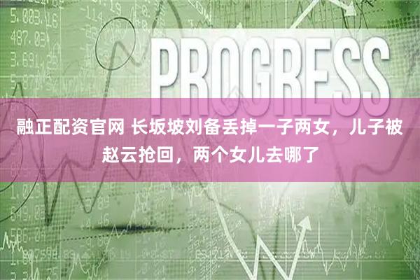 融正配资官网 长坂坡刘备丢掉一子两女，儿子被赵云抢回，两个女儿去哪了