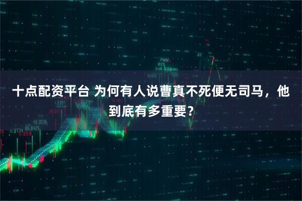 十点配资平台 为何有人说曹真不死便无司马，他到底有多重要？