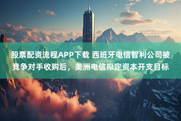 股票配资流程APP下载 西班牙电信智利公司被竞争对手收购后，美洲电信拟定资本开支目标