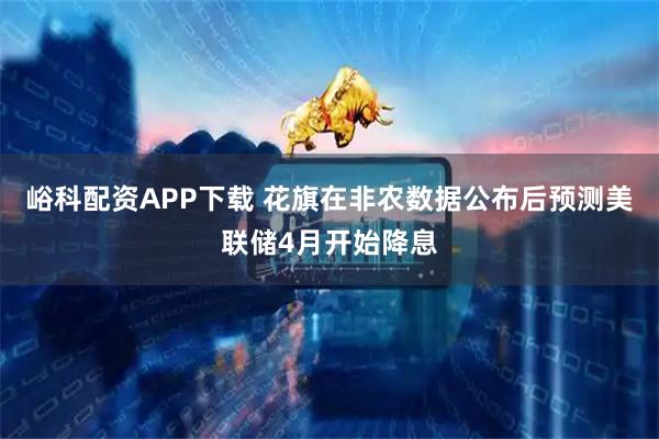 峪科配资APP下载 花旗在非农数据公布后预测美联储4月开始降息