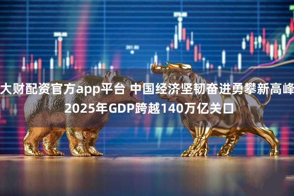大财配资官方app平台 中国经济坚韧奋进勇攀新高峰 2025年GDP跨越140万亿关口