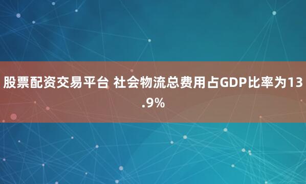 股票配资交易平台 社会物流总费用占GDP比率为13.9%