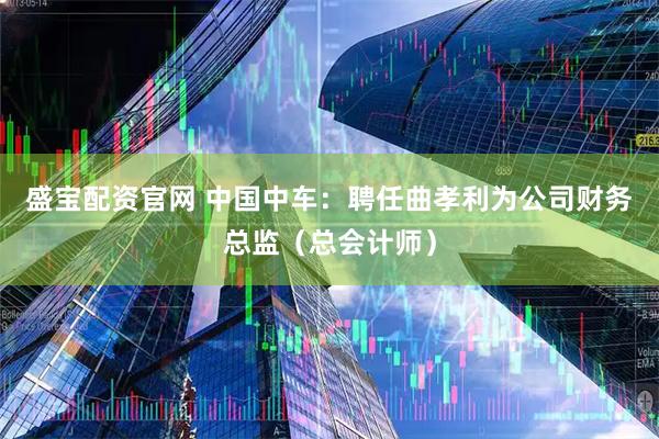 盛宝配资官网 中国中车：聘任曲孝利为公司财务总监（总会计师）