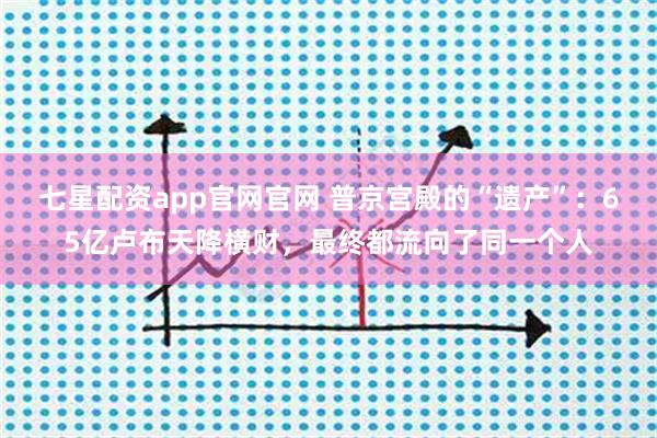 七星配资app官网官网 普京宫殿的“遗产”：65亿卢布天降横财，最终都流向了同一个人