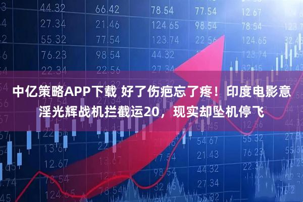 中亿策略APP下载 好了伤疤忘了疼!印度电影意淫光辉战机拦截运20,现实却坠机停飞
