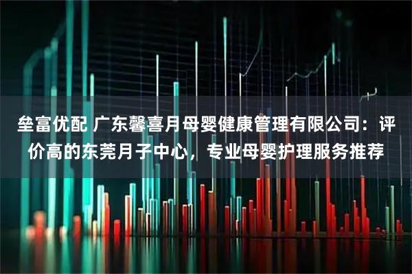 垒富优配 广东馨喜月母婴健康管理有限公司:评价高的东莞月子中心,专业母婴护理服务推荐