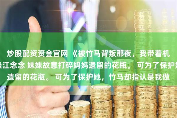 炒股配资资金官网 《被竹马背叛那夜,我带着机甲飞升了》江知墨陆枭江念念 妹妹故意打碎妈妈遗留的花瓶。 可为了保护她,竹马却指认是我做