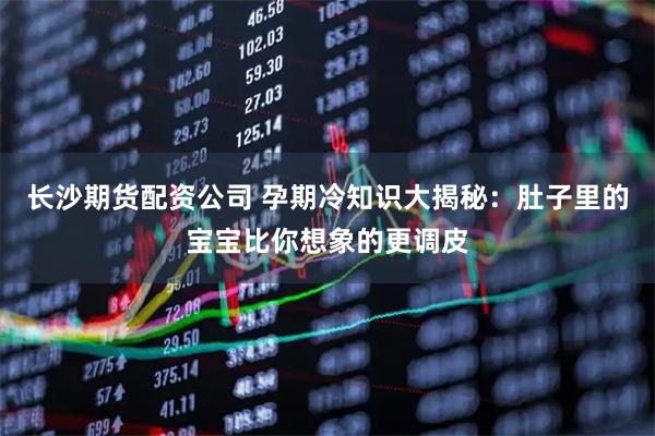 长沙期货配资公司 孕期冷知识大揭秘:肚子里的宝宝比你想象的更调皮