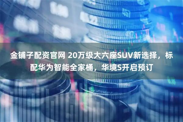 金铺子配资官网 20万级大六座SUV新选择，标配华为智能全家桶，华境S开启预订