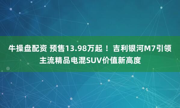 牛操盘配资 预售13.98万起 !吉利银河M7引领主流精品电混SUV价值新高度