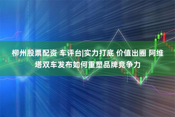 柳州股票配资 车评台|实力打底 价值出圈 阿维塔双车发布如何重塑品牌竞争力