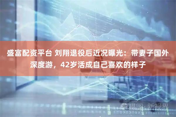 盛富配资平台 刘翔退役后近况曝光：带妻子国外深度游，42岁活成自己喜欢的样子