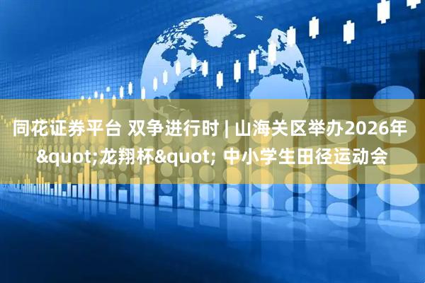 同花证券平台 双争进行时 | 山海关区举办2026年 "龙翔杯" 中小学生田径运动会