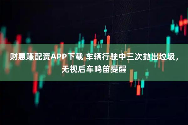 财惠赚配资APP下载 车辆行驶中三次抛出垃圾，无视后车鸣笛提醒